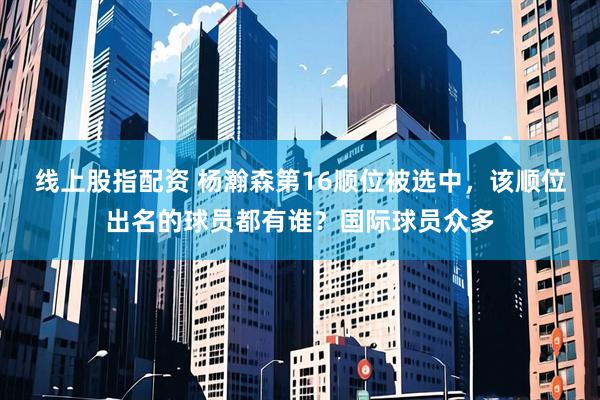 线上股指配资 杨瀚森第16顺位被选中，该顺位出名的球员都有谁？国际球员众多