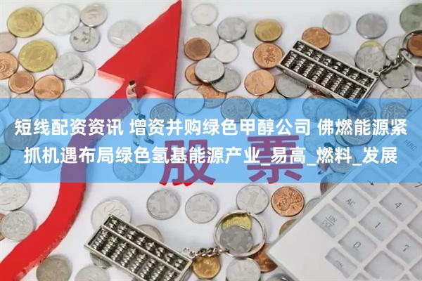 短线配资资讯 增资并购绿色甲醇公司 佛燃能源紧抓机遇布局绿色氢基能源产业_易高_燃料_发展