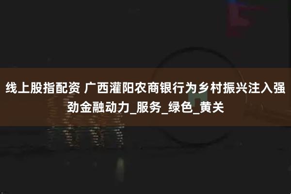 线上股指配资 广西灌阳农商银行为乡村振兴注入强劲金融动力_服务_绿色_黄关