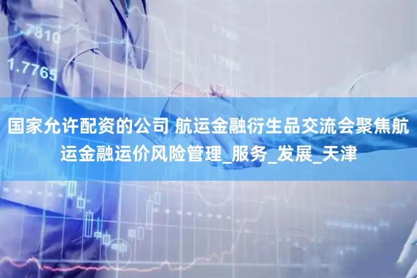 国家允许配资的公司 航运金融衍生品交流会聚焦航运金融运价风险管理_服务_发展_天津
