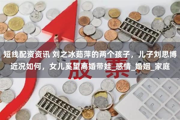 短线配资资讯 刘之冰茹萍的两个孩子，儿子刘思博近况如何，女儿奚望离婚带娃_感情_婚姻_家庭