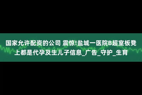 国家允许配资的公司 震惊!盐城一医院B超室板凳上都是代孕及生儿子信息_广告_守护_生育