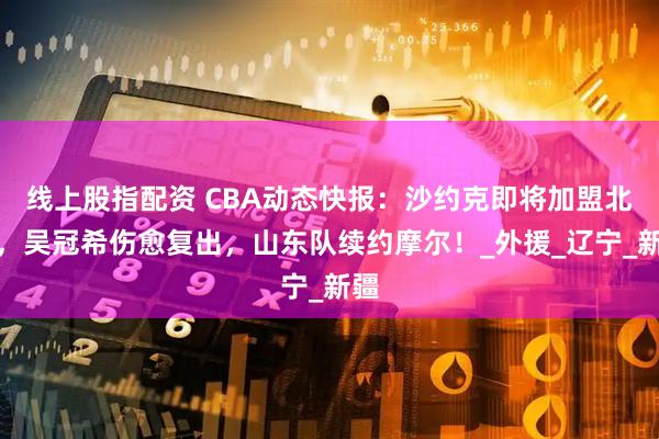 线上股指配资 CBA动态快报：沙约克即将加盟北控，吴冠希伤愈复出，山东队续约摩尔！_外援_辽宁_新疆