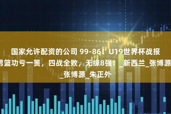 国家允许配资的公司 99-86！U19世界杯战报：中国男篮功亏一篑，四战全败，无缘8强！_新西兰_张博源_朱正外