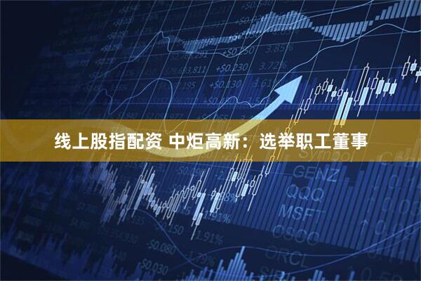 线上股指配资 中炬高新：选举职工董事