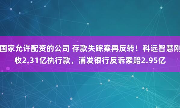 国家允许配资的公司 存款失踪案再反转！科远智慧刚收2.31亿执行款，浦发银行反诉索赔2.95亿