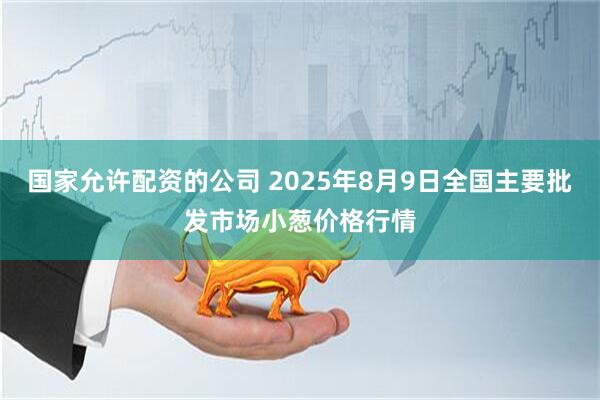 国家允许配资的公司 2025年8月9日全国主要批发市场小葱价格行情