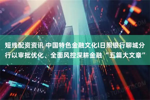 短线配资资讯 中国特色金融文化l日照银行聊城分行以审批优化、全面风控深耕金融 “五篇大文章”