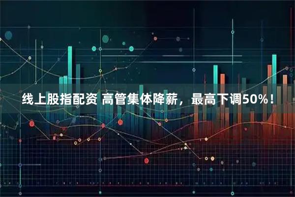 线上股指配资 高管集体降薪，最高下调50%！