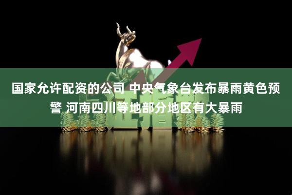 国家允许配资的公司 中央气象台发布暴雨黄色预警 河南四川等地部分地区有大暴雨