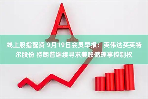 线上股指配资 9月19日会员早报：英伟达买英特尔股份 特朗普继续寻求美联储理事控制权