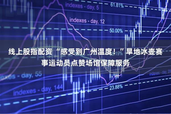 线上股指配资 “感受到广州温度！”旱地冰壶赛事运动员点赞场馆保障服务