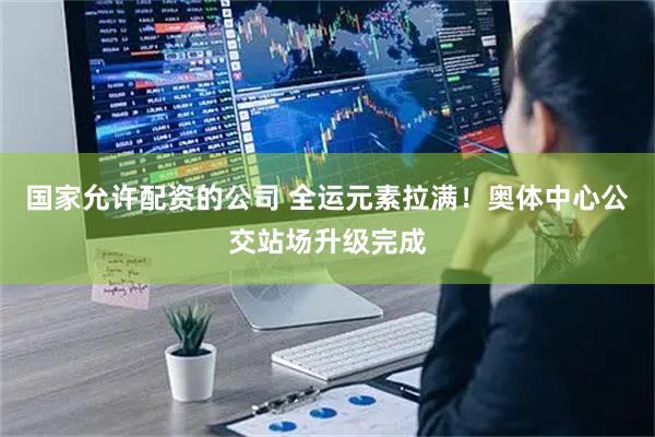 国家允许配资的公司 全运元素拉满！奥体中心公交站场升级完成