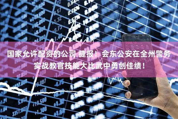 国家允许配资的公司 捷报！会东公安在全州警务实战教官技能大比武中勇创佳绩！