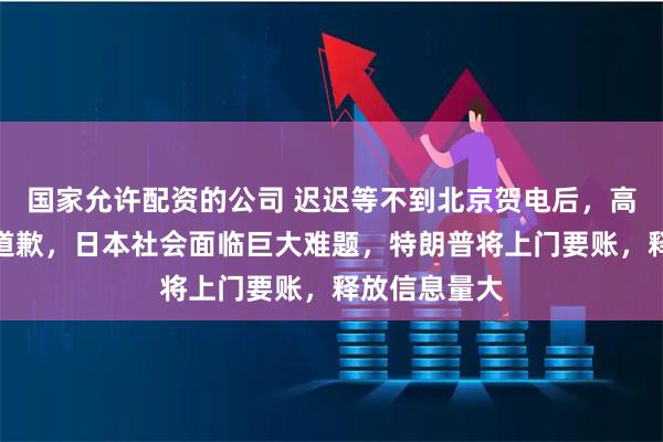 国家允许配资的公司 迟迟等不到北京贺电后，高市早苗公开道歉，日本社会面临巨大难题，特朗普将上门要账，释放信息量大