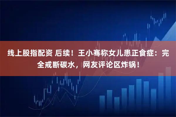 线上股指配资 后续！王小骞称女儿患正食症：完全戒断碳水，网友评论区炸锅！