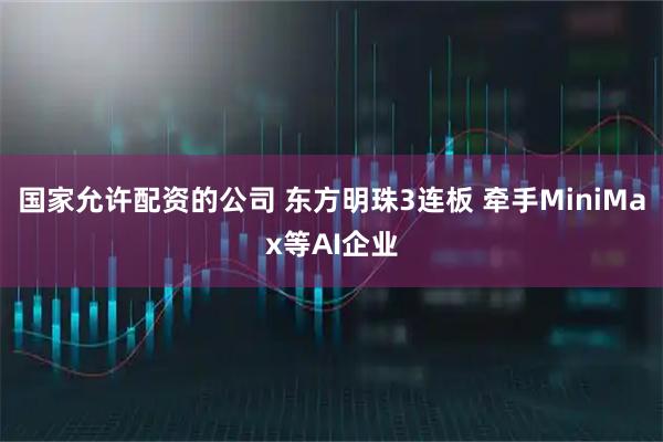 国家允许配资的公司 东方明珠3连板 牵手MiniMax等AI企业