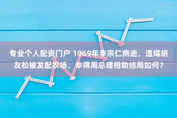 专业个人配资门户 1969年李宗仁病逝，遗孀胡友松被发配农场，幸得周总理相助结局如何？