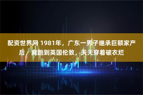 配资世界网 1981年，广东一男子继承巨额家产后，竟跑到英国伦敦，天天穿着破衣烂