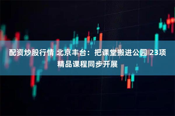 配资炒股行情 北京丰台：把课堂搬进公园 23项精品课程同步开展