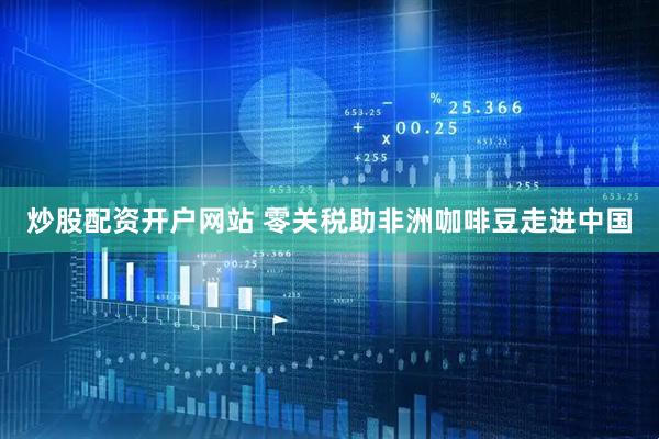 炒股配资开户网站 零关税助非洲咖啡豆走进中国