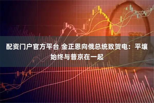 配资门户官方平台 金正恩向俄总统致贺电：平壤始终与普京在一起