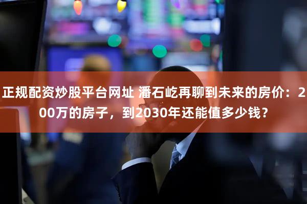 正规配资炒股平台网址 潘石屹再聊到未来的房价：200万的房子，到2030年还能值多少钱？