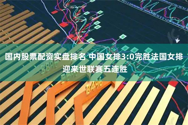 国内股票配资实盘排名 中国女排3:0完胜法国女排 迎来世联赛五连胜