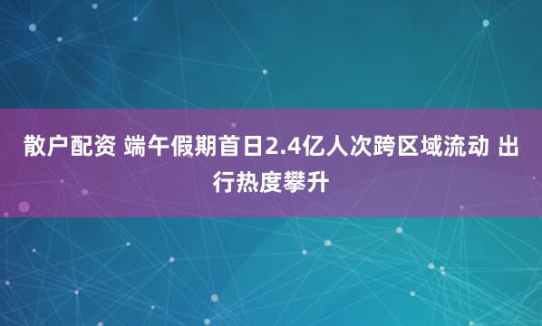 散户配资 端午假期首日2.4亿人次跨区域流动 出行热度攀升